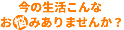今の生活こんなお悩みありませんか？